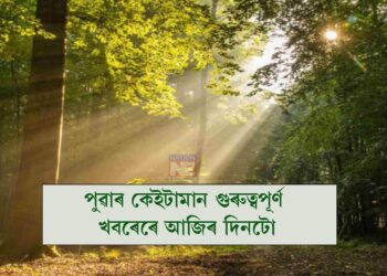 পুৱাৰ কেইটামান গুৰুত্বপূৰ্ণ খবৰেৰে আজিৰ দিনটো